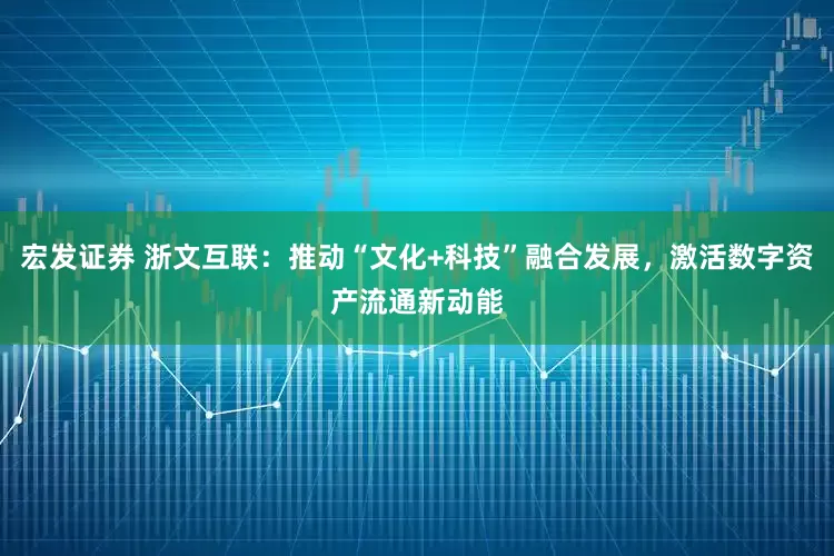 宏发证券 浙文互联：推动“文化+科技”融合发展，激活数字资产流通新动能