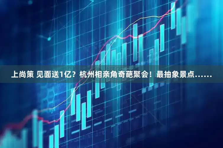 上尚策 见面送1亿？杭州相亲角奇葩聚会！最抽象景点……
