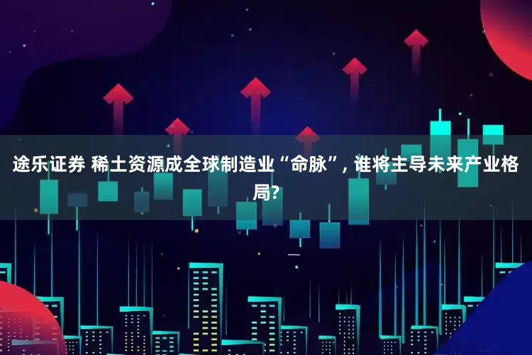 途乐证券 稀土资源成全球制造业“命脉”, 谁将主导未来产业格局?
