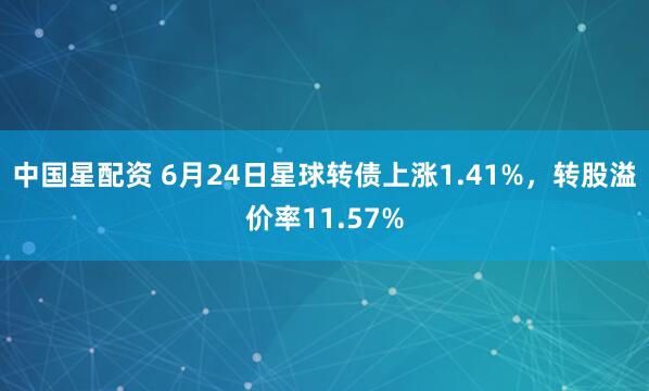中国星配资 6月24日星球转债上涨1.41%，转股溢价率11.57%
