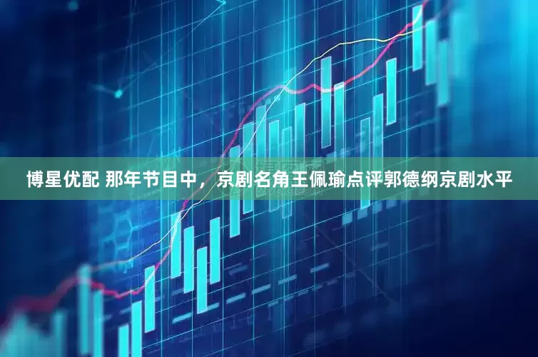 博星优配 那年节目中，京剧名角王佩瑜点评郭德纲京剧水平