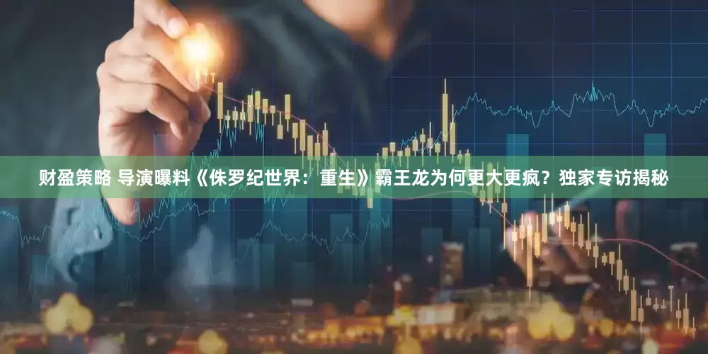 财盈策略 导演曝料《侏罗纪世界：重生》霸王龙为何更大更疯？独家专访揭秘