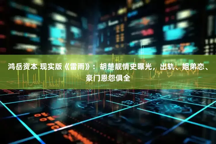 鸿岳资本 现实版《雷雨》：胡楚靓情史曝光，出轨、姐弟恋、豪门恩怨俱全