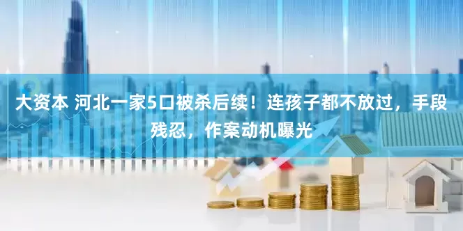 大资本 河北一家5口被杀后续！连孩子都不放过，手段残忍，作案动机曝光