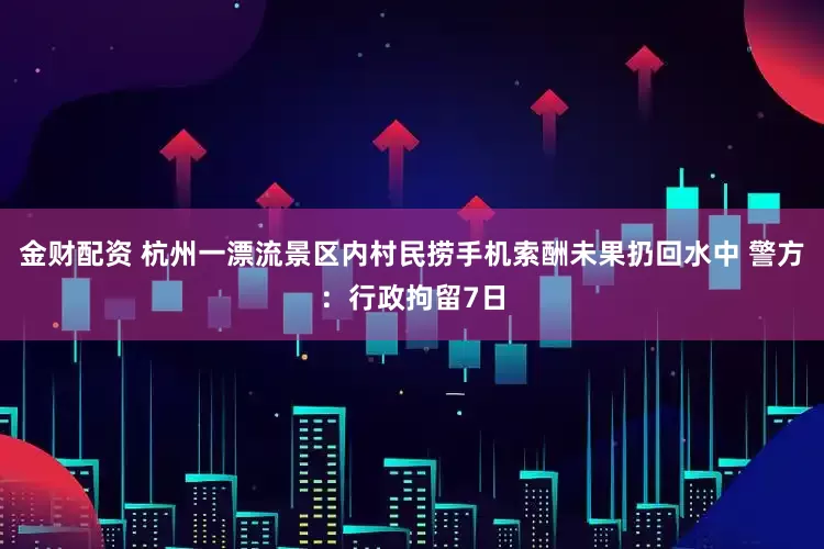 金财配资 杭州一漂流景区内村民捞手机索酬未果扔回水中 警方：行政拘留7日