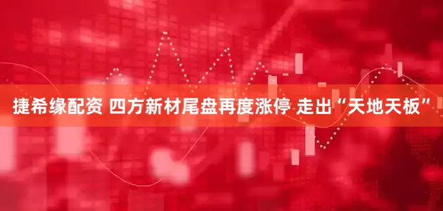 捷希缘配资 四方新材尾盘再度涨停 走出“天地天板”