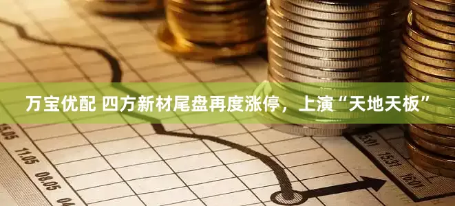 万宝优配 四方新材尾盘再度涨停，上演“天地天板”