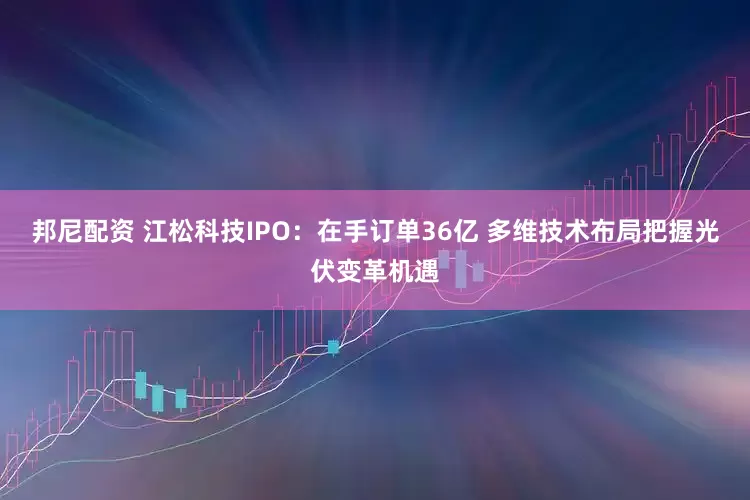 邦尼配资 江松科技IPO：在手订单36亿 多维技术布局把握光伏变革机遇