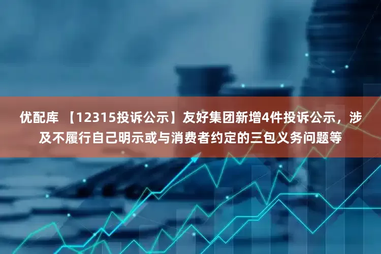 优配库 【12315投诉公示】友好集团新增4件投诉公示，涉及不履行自己明示或与消费者约定的三包义务问题等