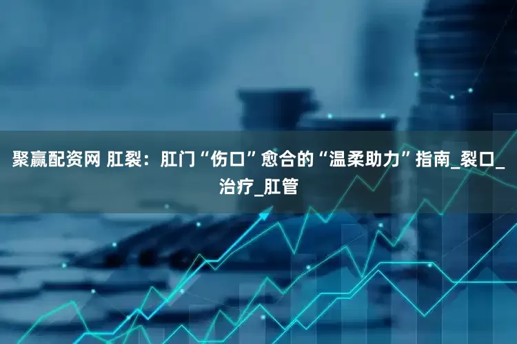 聚赢配资网 肛裂：肛门“伤口”愈合的“温柔助力”指南_裂口_治疗_肛管
