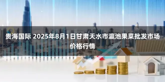贵海国际 2025年8月1日甘肃天水市瀛池果菜批发市场价格行情