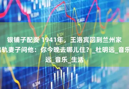 银铺子配资 1941年，王洛宾回到兰州家中，出轨妻子问他：你今晚去哪儿住？_杜明远_音乐_生活