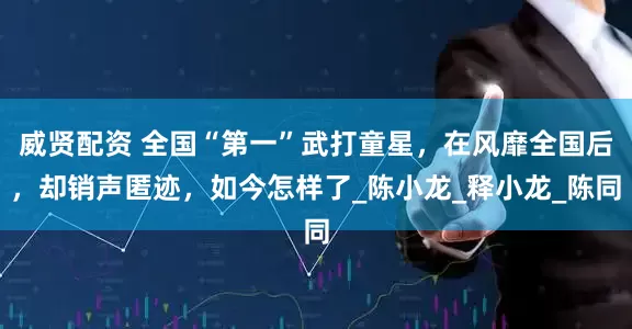 威贤配资 全国“第一”武打童星，在风靡全国后，却销声匿迹，如今怎样了_陈小龙_释小龙_陈同