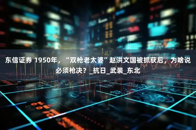 东信证券 1950年，“双枪老太婆”赵洪文国被抓获后，为啥说必须枪决？_抗日_武装_东北