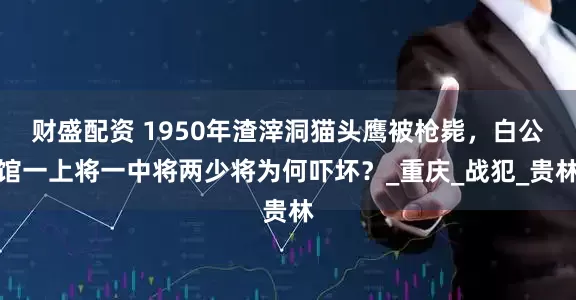 财盛配资 1950年渣滓洞猫头鹰被枪毙，白公馆一上将一中将两少将为何吓坏？_重庆_战犯_贵林