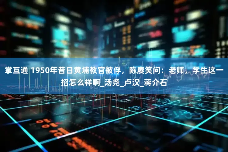 掌互通 1950年昔日黄埔教官被俘，陈赓笑问：老师，学生这一招怎么样啊_汤尧_卢汉_蒋介石