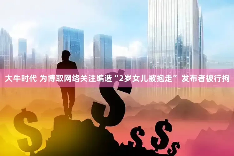 大牛时代 为博取网络关注编造“2岁女儿被抱走” 发布者被行拘