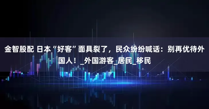 金智股配 日本“好客”面具裂了，民众纷纷喊话：别再优待外国人！_外国游客_居民_移民