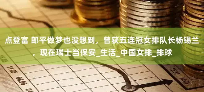 点登富 郎平做梦也没想到，曾获五连冠女排队长杨锡兰，现在瑞士当保安_生活_中国女排_排球