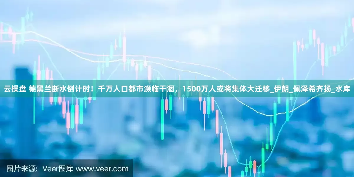 云操盘 德黑兰断水倒计时！千万人口都市濒临干涸，1500万人或将集体大迁移_伊朗_佩泽希齐扬_水库