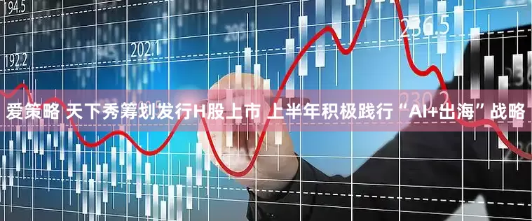 爱策略 天下秀筹划发行H股上市 上半年积极践行“AI+出海”战略
