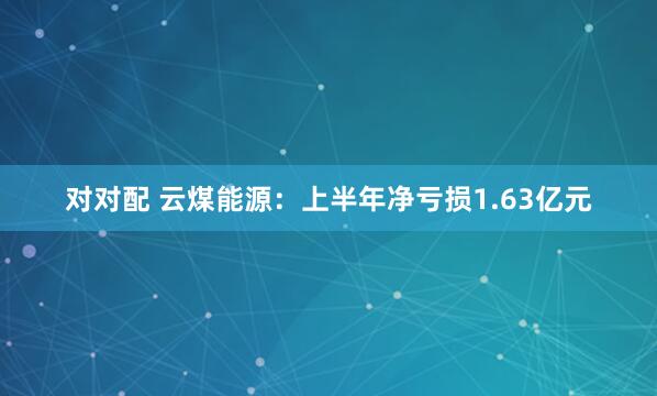 对对配 云煤能源：上半年净亏损1.63亿元