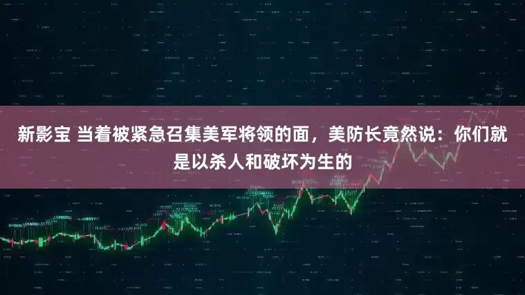 新影宝 当着被紧急召集美军将领的面，美防长竟然说：你们就是以杀人和破坏为生的