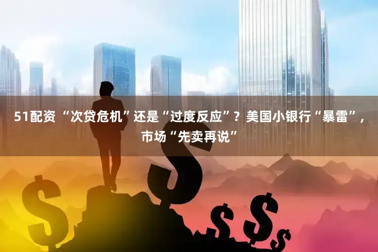51配资 “次贷危机”还是“过度反应”？美国小银行“暴雷”，市场“先卖再说”