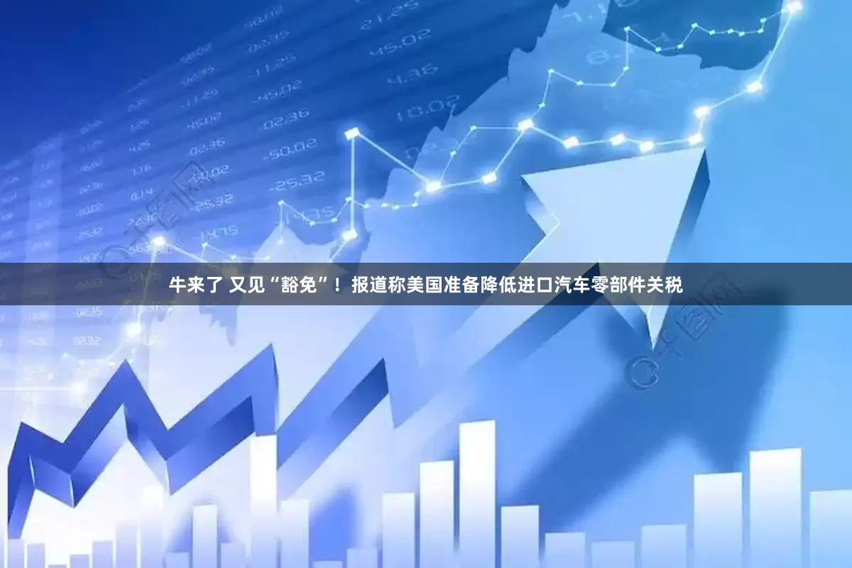 牛来了 又见“豁免”！报道称美国准备降低进口汽车零部件关税