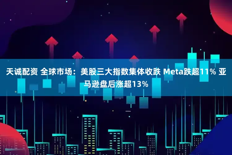 天诚配资 全球市场：美股三大指数集体收跌 Meta跌超11% 亚马逊盘后涨超13%