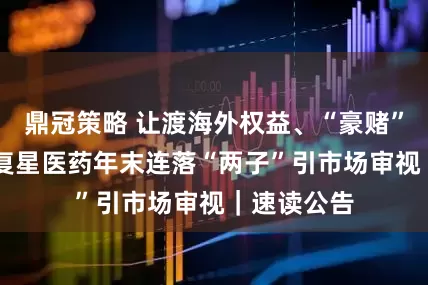 鼎冠策略 让渡海外权益、“豪赌”争议药物 复星医药年末连落“两子”引市场审视｜速读公告